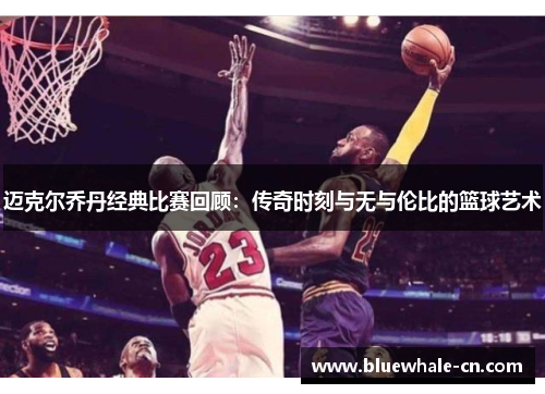 迈克尔乔丹经典比赛回顾：传奇时刻与无与伦比的篮球艺术