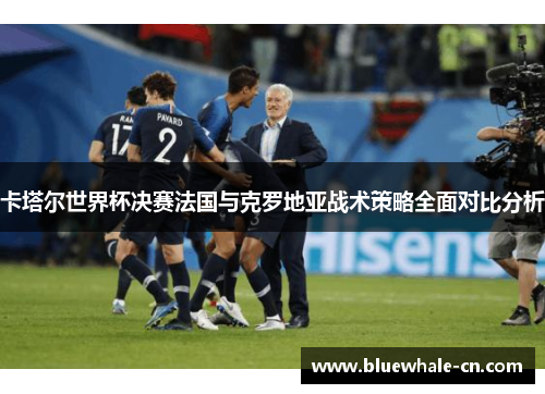 卡塔尔世界杯决赛法国与克罗地亚战术策略全面对比分析