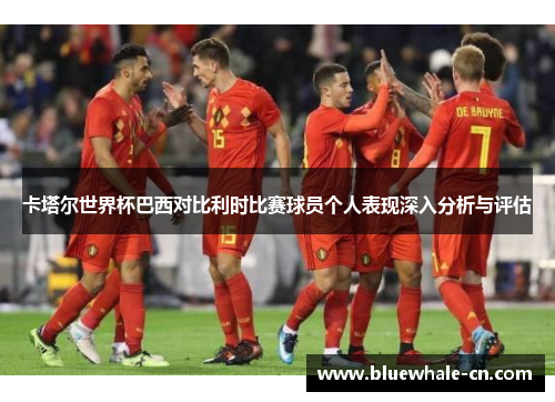 卡塔尔世界杯巴西对比利时比赛球员个人表现深入分析与评估