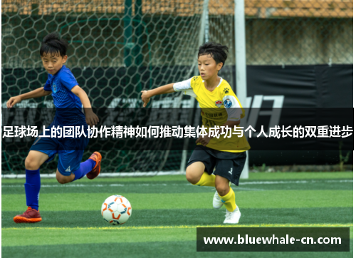 足球场上的团队协作精神如何推动集体成功与个人成长的双重进步