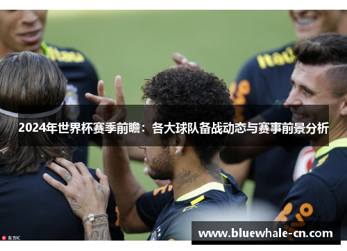 2024年世界杯赛季前瞻：各大球队备战动态与赛事前景分析
