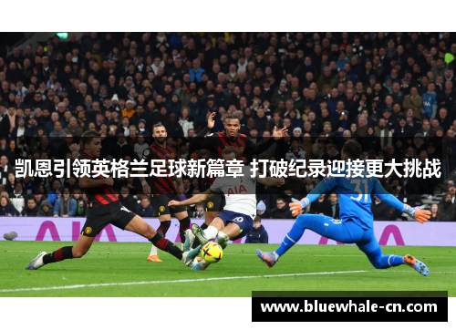 凯恩引领英格兰足球新篇章 打破纪录迎接更大挑战