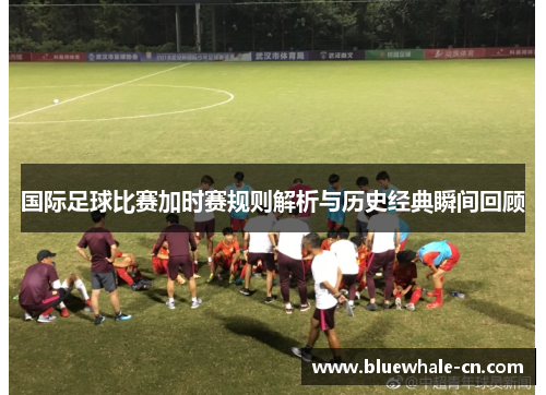 国际足球比赛加时赛规则解析与历史经典瞬间回顾