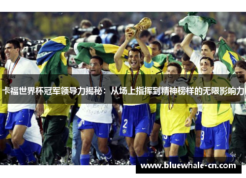 卡福世界杯冠军领导力揭秘：从场上指挥到精神榜样的无限影响力