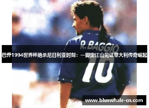 巴乔1994世界杯绝杀尼日利亚时刻：一脚定江山见证意大利传奇崛起