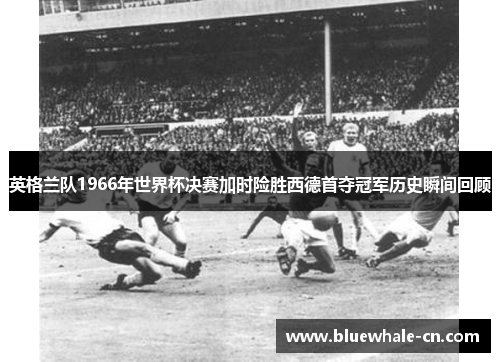 英格兰队1966年世界杯决赛加时险胜西德首夺冠军历史瞬间回顾