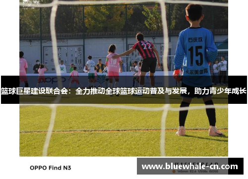 篮球巨星建设联合会：全力推动全球篮球运动普及与发展，助力青少年成长