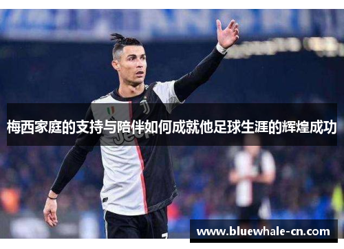 梅西家庭的支持与陪伴如何成就他足球生涯的辉煌成功