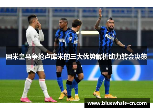 国米皇马争抢卢库米的三大优势解析助力转会决策
