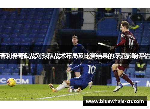 普利希奇缺战对球队战术布局及比赛结果的深远影响评估