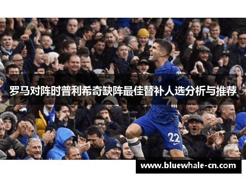 罗马对阵时普利希奇缺阵最佳替补人选分析与推荐