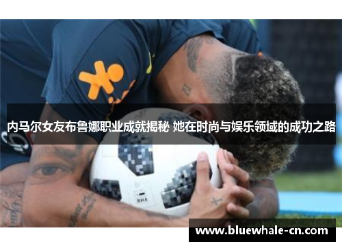 内马尔女友布鲁娜职业成就揭秘 她在时尚与娱乐领域的成功之路