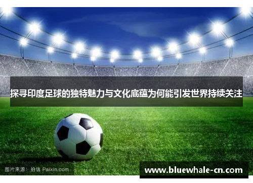 探寻印度足球的独特魅力与文化底蕴为何能引发世界持续关注